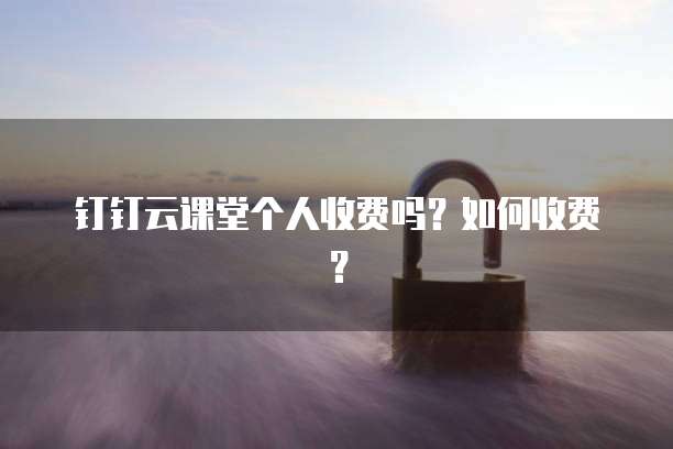 钉钉云课堂个人收费吗?如何收费?