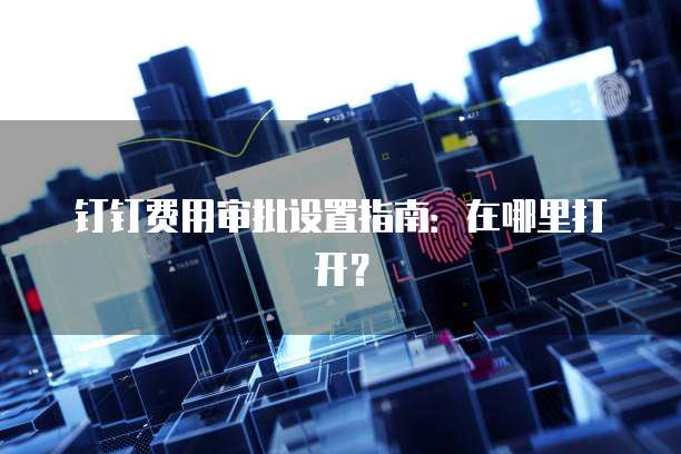 钉钉费用审批设置指南:在哪里打开?