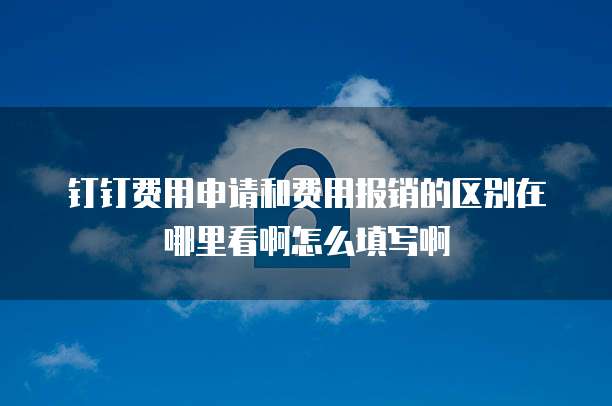 钉钉费用申请和费用报销的区别在哪里看啊怎么填写啊