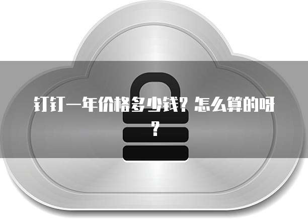 钉钉一年价格多少钱?怎么算的呀?