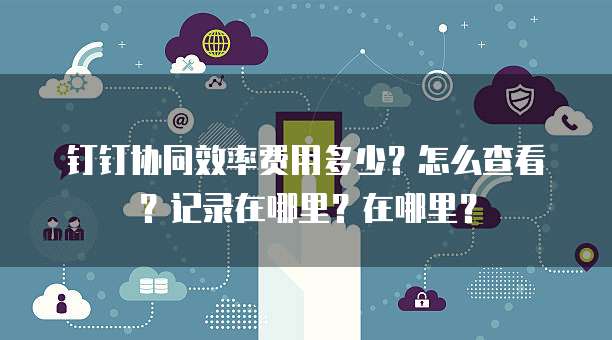 钉钉协同效率费用多少?怎么查看?记录在哪里?在哪里?