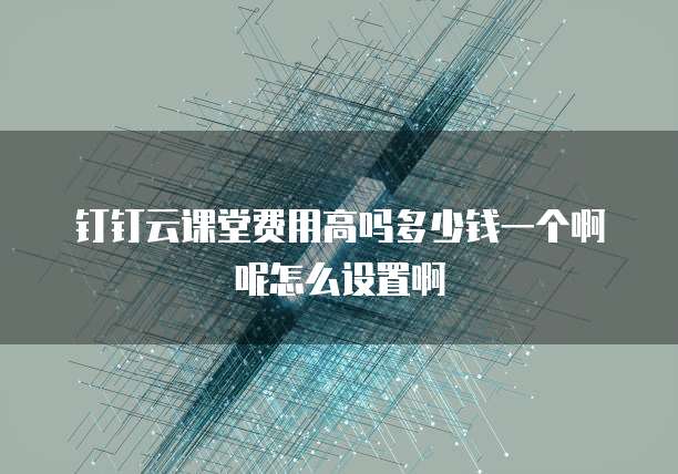 钉钉云课堂费用高吗多少钱一个啊呢怎么设置啊