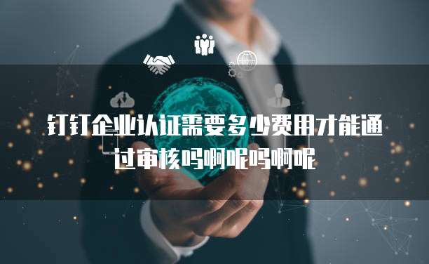 钉钉企业认证需要多少费用才能通过审核吗啊呢吗啊呢