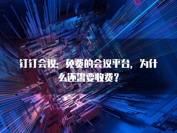 钉钉会议:免费的会议平台,为什么还需要收费?