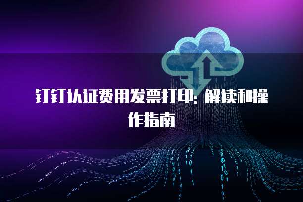 钉钉认证费用发票打印: 解读和操作指南