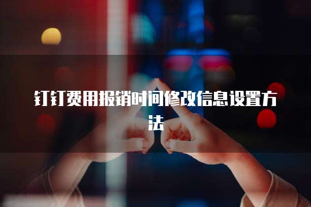 钉钉费用报销时间修改信息设置方法