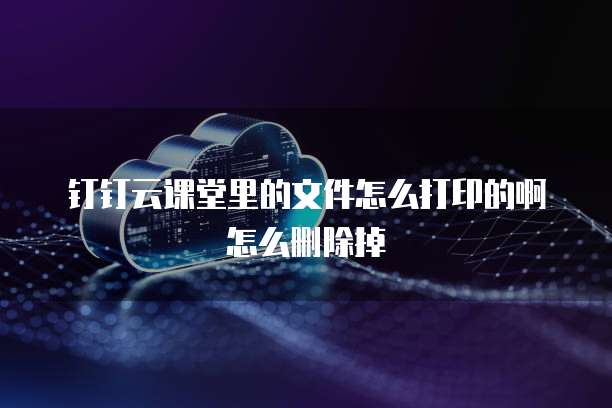 钉钉云课堂里的文件怎么打印的啊怎么删除掉