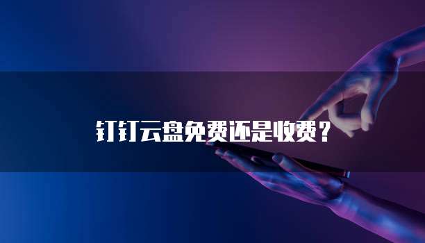 钉钉云盘免费还是收费?