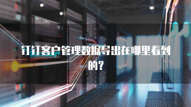 钉钉客户管理数据导出在哪里看到的?