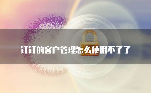 钉钉的客户管理怎么使用不了了
