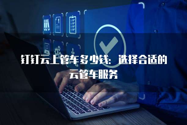 钉钉云上管车多少钱:选择合适的云管车服务