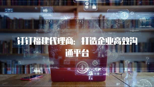 钉钉福建代理商:打造企业高效沟通平台