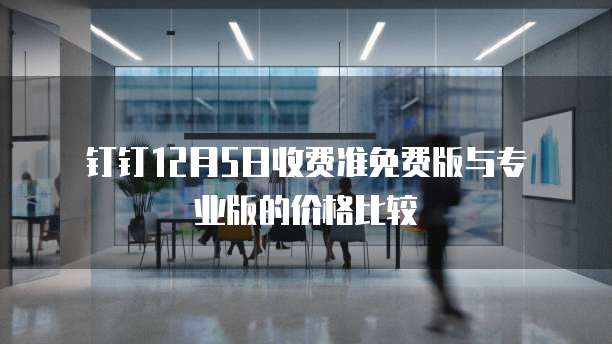  钉钉12月5日收费准免费版与专业版的价格比较