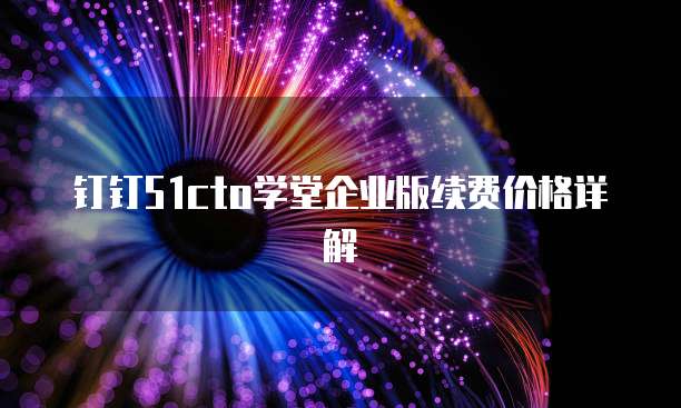钉钉51cto学堂企业版续费价格详解