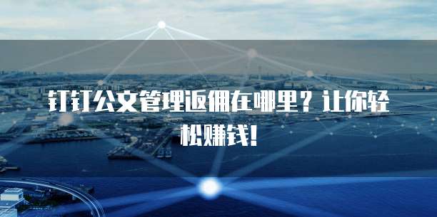 钉钉公文管理返佣在哪里?让你轻松赚钱!