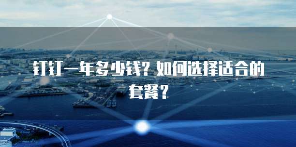钉钉一年多少钱?如何选择适合的套餐?