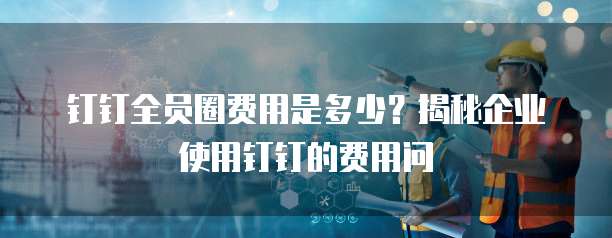 钉钉全员圈费用是多少?揭秘企业使用钉钉的费用问
