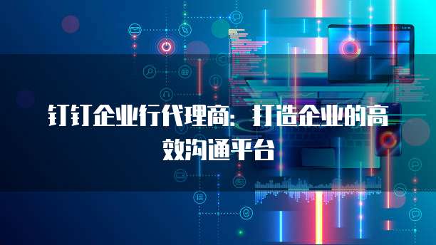 钉钉企业行代理商:打造企业的高效沟通平台