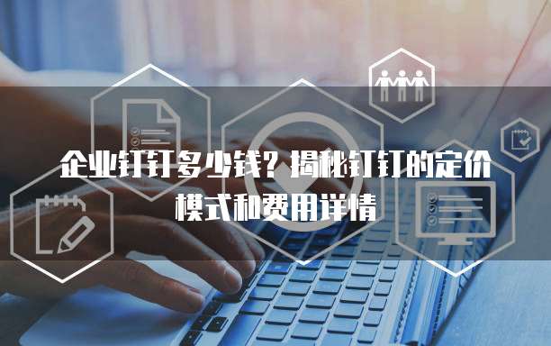 企业钉钉多少钱?揭秘钉钉的定价模式和费用详情