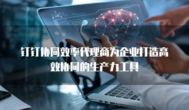 钉钉协同效率代理商为企业打造高效协同的生产力工具