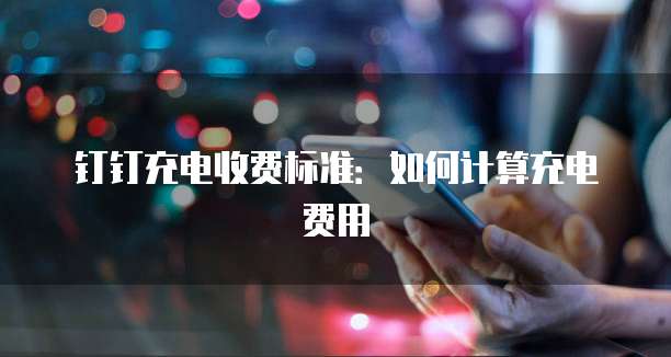 钉钉充电收费标准:如何计算充电费用