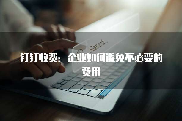 钉钉收费:企业如何避免不必要的费用