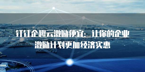 钉钉企趣云激励便宜:让你的企业激励计划更加经济实惠