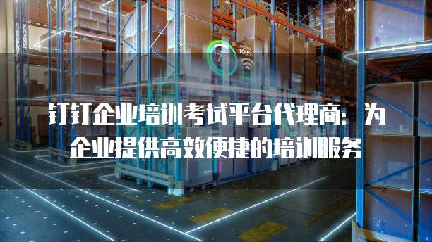 钉钉企业培训考试平台代理商:为企业提供高效便捷的培训服务