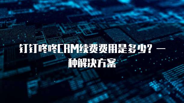 钉钉咚咚CRM续费费用是多少?一种解决方案