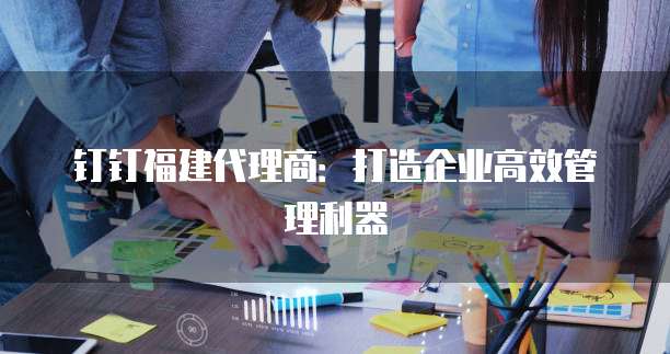钉钉福建代理商:打造企业高效管理利器