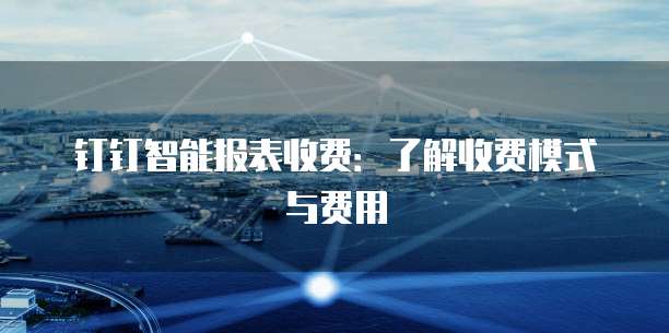 钉钉智能报表收费:了解收费模式与费用