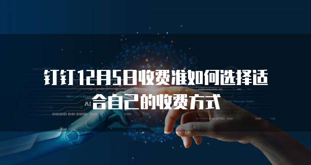 钉钉12月5日收费准如何选择适合自己的收费方式