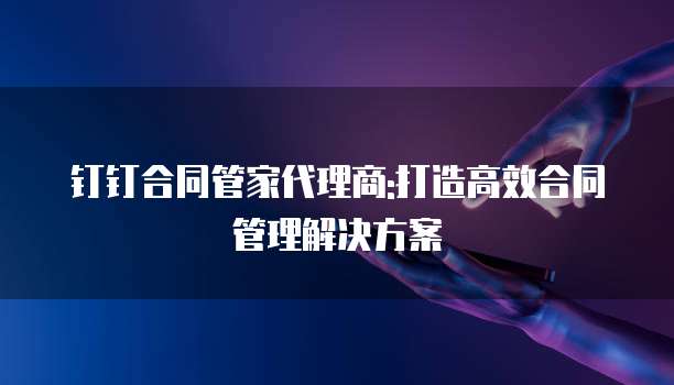 钉钉合同管家代理商:打造高效合同管理解决方案