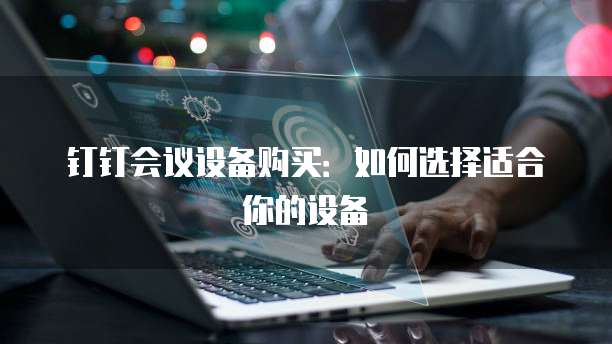 钉钉会议设备购买:如何选择适合你的设备