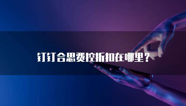钉钉合思费控折扣在哪里?