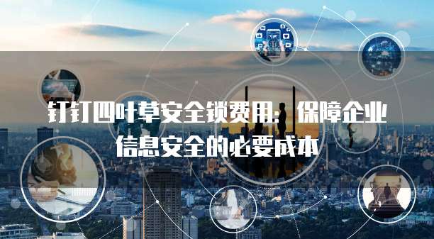 钉钉四叶草安全锁费用:保障企业信息安全的必要成本