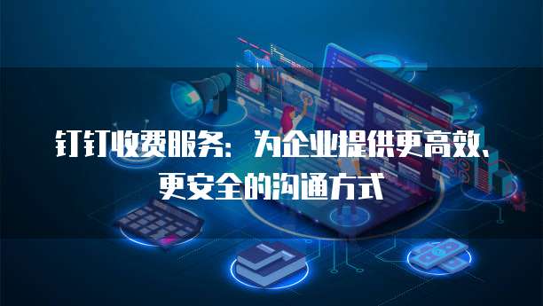 钉钉收费服务:为企业提供更高效、更安全的沟通方式