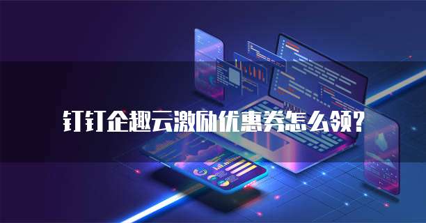 钉钉企趣云激励优惠券怎么领?