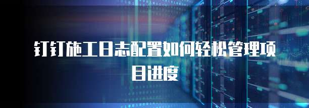 钉钉施工日志配置如何轻松管理项目进度