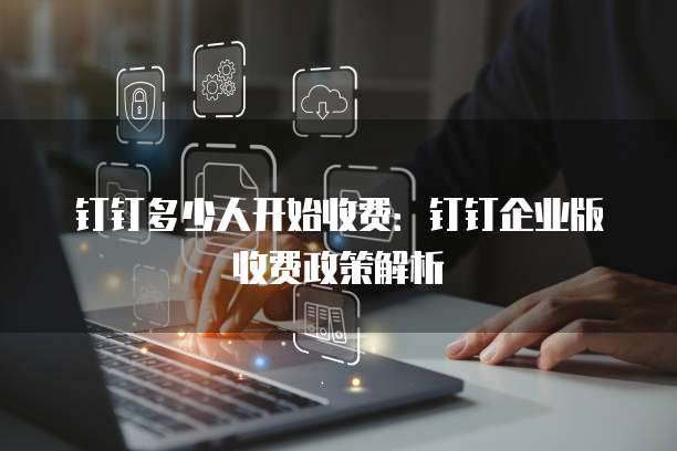 钉钉多少人开始收费:钉钉企业版收费政策解析