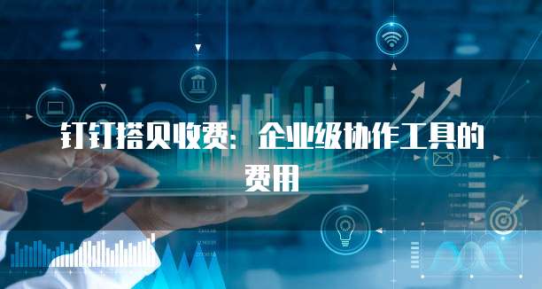 钉钉搭贝收费:企业级协作工具的费用