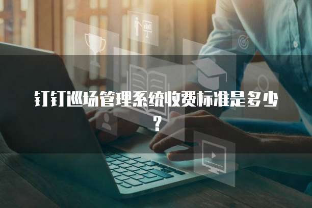 钉钉巡场管理系统收费标准是多少?