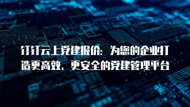 钉钉云上党建报价:为您的企业打造更高效、更安全的党建管理平台