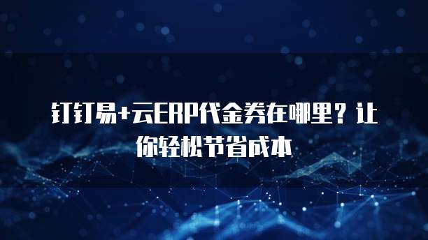 钉钉易+云ERP代金券在哪里?让你轻松节省成本