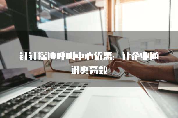 钉钉探迹呼叫中心优惠:让企业通讯更高效