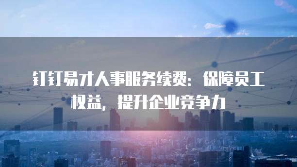 钉钉易才人事服务续费:保障员工权益,提升企业竞争力