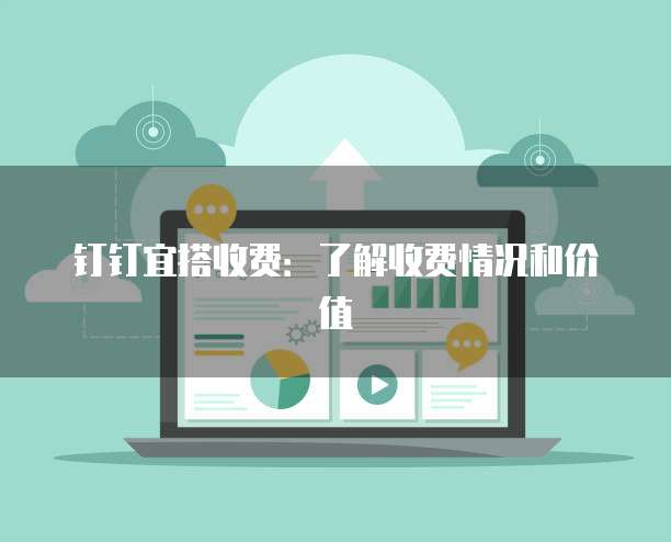 钉钉宜搭收费：了解收费情况和价值