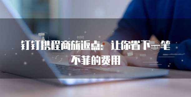钉钉携程商旅返点:让你省下一笔不菲的费用