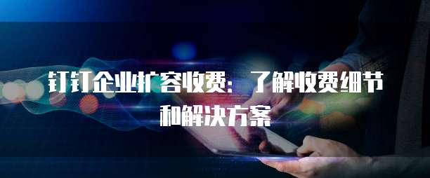 钉钉企业扩容收费:了解收费细节和解决方案