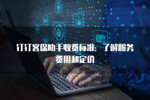 钉钉客保助手收费标准:了解服务费用和定价